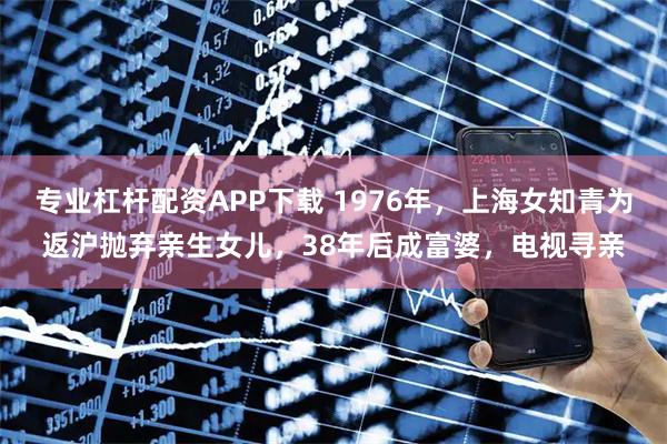 专业杠杆配资APP下载 1976年，上海女知青为返沪抛弃亲生女儿，38年后成富婆，电视寻亲