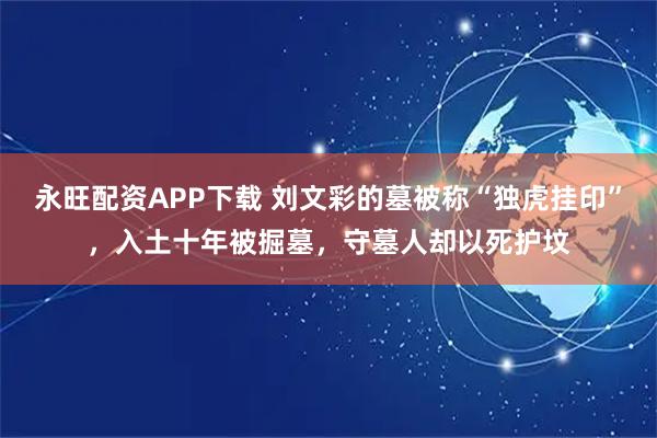 永旺配资APP下载 刘文彩的墓被称“独虎挂印”，入土十年被掘墓，守墓人却以死护坟