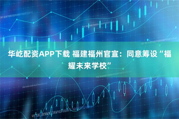 华屹配资APP下载 福建福州官宣：同意筹设“福耀未来学校”