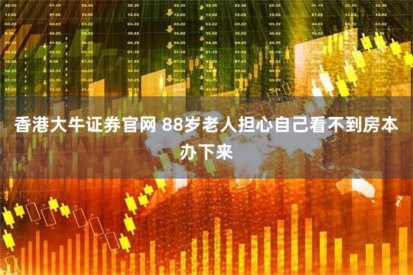 香港大牛证券官网 88岁老人担心自己看不到房本办下来
