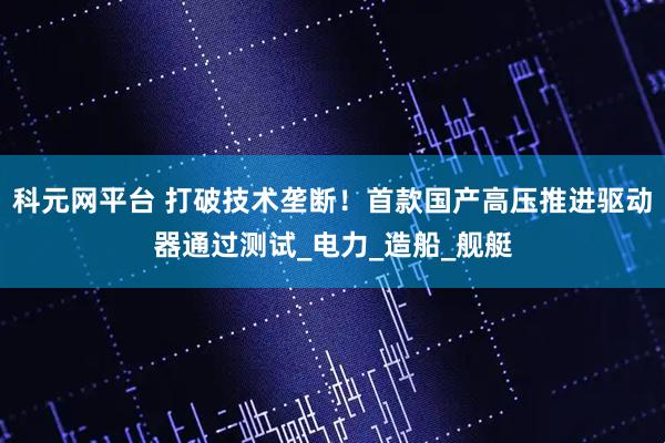 科元网平台 打破技术垄断！首款国产高压推进驱动器通过测试_电力_造船_舰艇