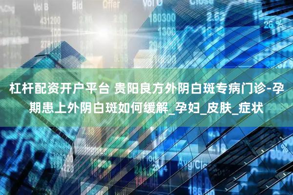 杠杆配资开户平台 贵阳良方外阴白斑专病门诊-孕期患上外阴白斑如何缓解_孕妇_皮肤_症状