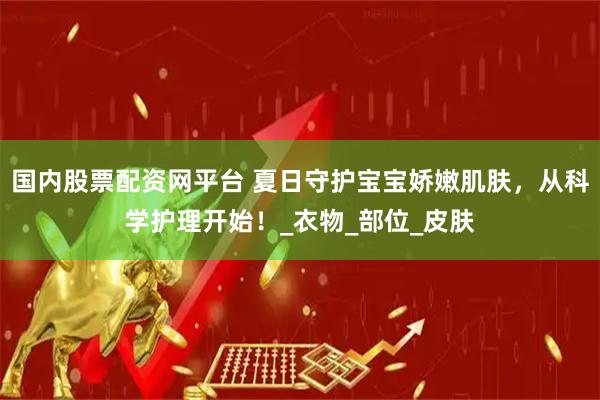 国内股票配资网平台 夏日守护宝宝娇嫩肌肤，从科学护理开始！_衣物_部位_皮肤