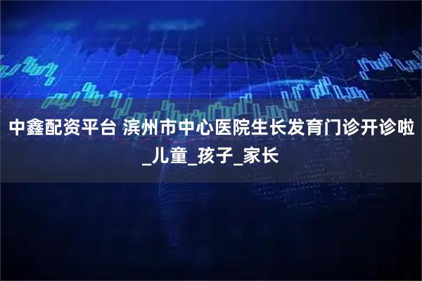中鑫配资平台 滨州市中心医院生长发育门诊开诊啦_儿童_孩子_家长