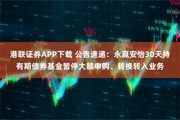 港联证券APP下载 公告速递：永赢安怡30天持有期债券基金暂停大额申购、转换转入业务