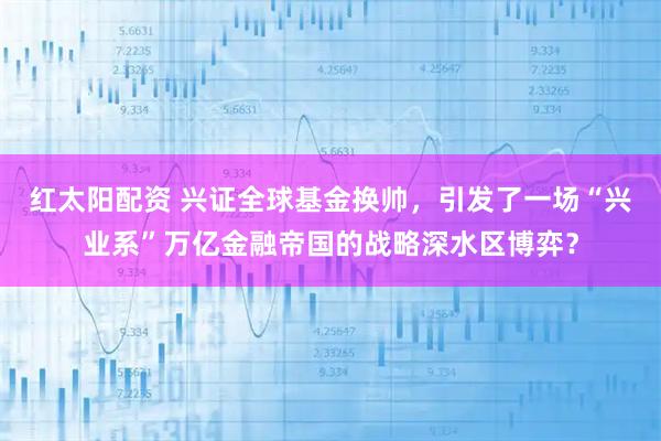红太阳配资 兴证全球基金换帅，引发了一场“兴业系”万亿金融帝国的战略深水区博弈？