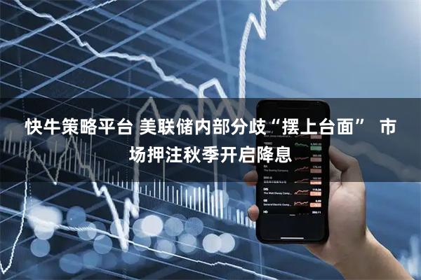 快牛策略平台 美联储内部分歧“摆上台面”  市场押注秋季开启降息