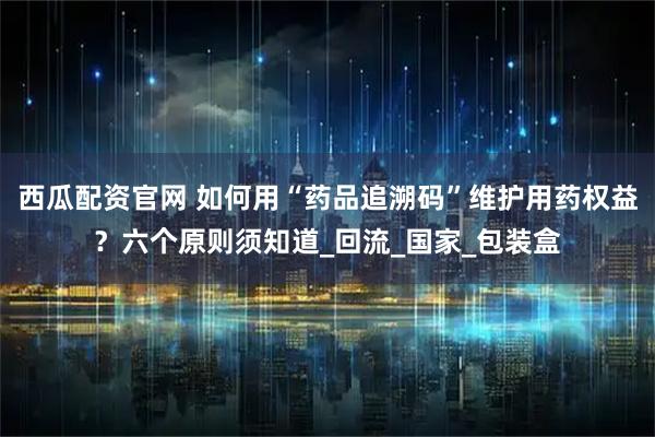 西瓜配资官网 如何用“药品追溯码”维护用药权益？六个原则须知道_回流_国家_包装盒