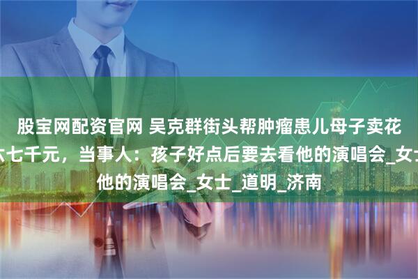 股宝网配资官网 吴克群街头帮肿瘤患儿母子卖花，一晚售出六七千元，当事人：孩子好点后要去看他的演唱会_女士_道明_济南