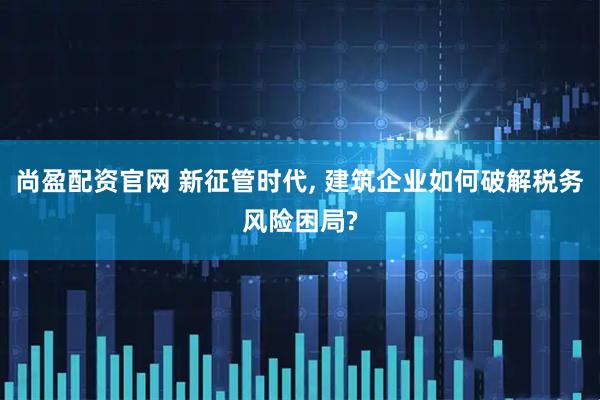 尚盈配资官网 新征管时代, 建筑企业如何破解税务风险困局?