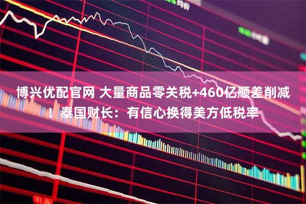 博兴优配官网 大量商品零关税+460亿顺差削减！泰国财长：有信心换得美方低税率
