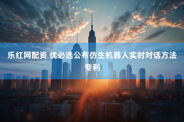 乐红网配资 优必选公布仿生机器人实时对话方法专利