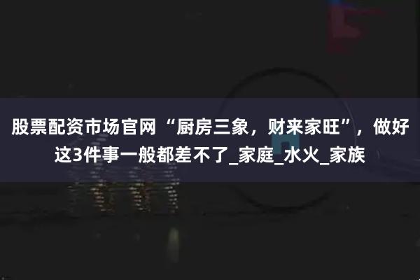 股票配资市场官网 “厨房三象，财来家旺”，做好这3件事一般都差不了_家庭_水火_家族