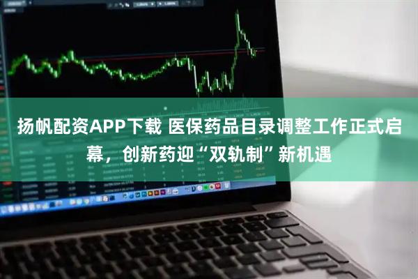 扬帆配资APP下载 医保药品目录调整工作正式启幕，创新药迎“双轨制”新机遇