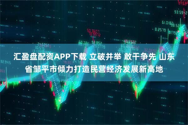 汇盈盘配资APP下载 立破并举 敢干争先 山东省邹平市倾力打造民营经济发展新高地