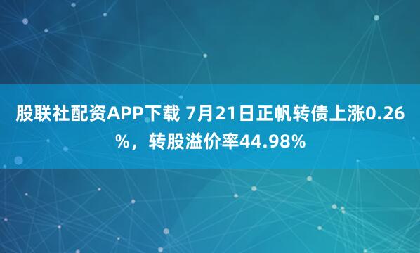 股联社配资APP下载 7月21日正帆转债上涨0.26%，转股溢价率44.98%
