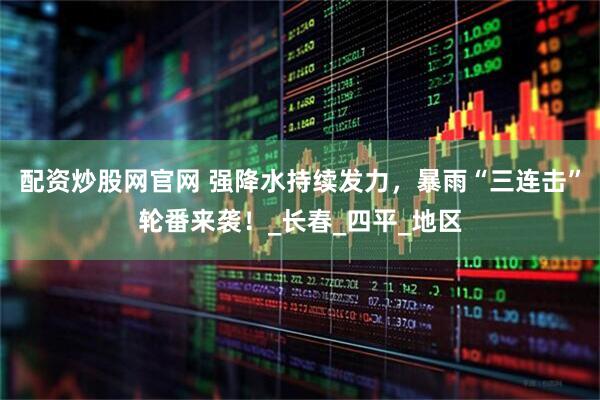 配资炒股网官网 强降水持续发力，暴雨“三连击”轮番来袭！_长春_四平_地区