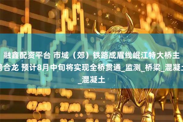 融鑫配资平台 市域（郊）铁路成眉线岷江特大桥主跨合龙 预计8月中旬将实现全桥贯通_监测_桥梁_混凝土