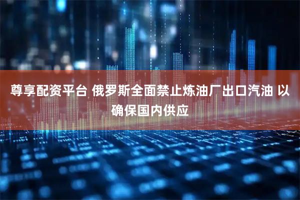 尊享配资平台 俄罗斯全面禁止炼油厂出口汽油 以确保国内供应