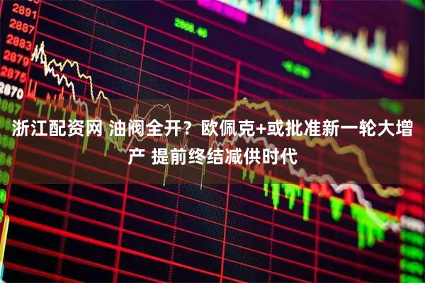 浙江配资网 油阀全开？欧佩克+或批准新一轮大增产 提前终结减供时代