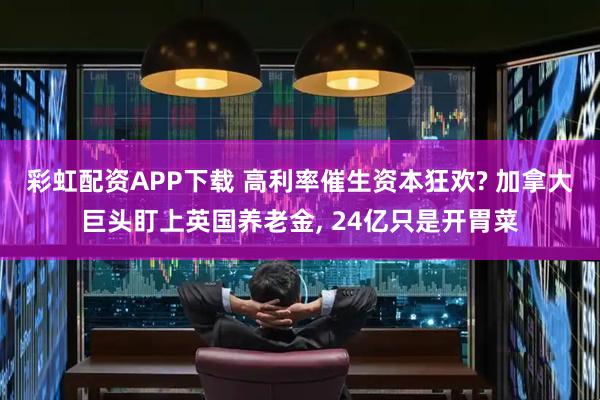 彩虹配资APP下载 高利率催生资本狂欢? 加拿大巨头盯上英国养老金, 24亿只是开胃菜