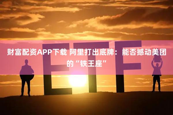 财富配资APP下载 阿里打出底牌：能否撼动美团的“铁王座”