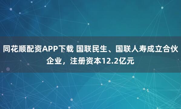 同花顺配资APP下载 国联民生、国联人寿成立合伙企业，注册资本12.2亿元