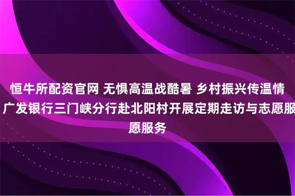 恒牛所配资官网 无惧高温战酷暑 乡村振兴传温情 丨广发银行三门峡分行赴北阳村开展定期走访与志愿服务