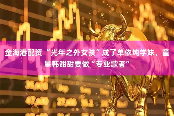 金海港配资 “光年之外女孩”成了单依纯学妹，童星韩甜甜要做“专业歌者”