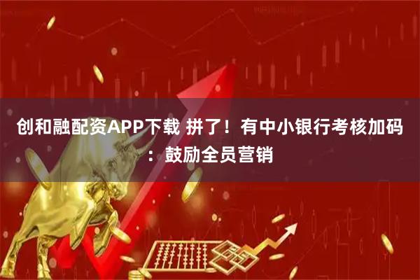创和融配资APP下载 拼了！有中小银行考核加码：鼓励全员营销