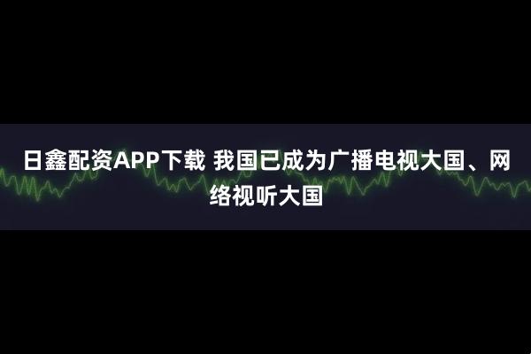 日鑫配资APP下载 我国已成为广播电视大国、网络视听大国