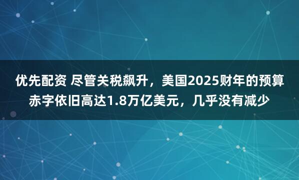 优先配资 尽管关税飙升，美国2025财年的预算赤字依旧高达1.8万亿美元，几乎没有减少