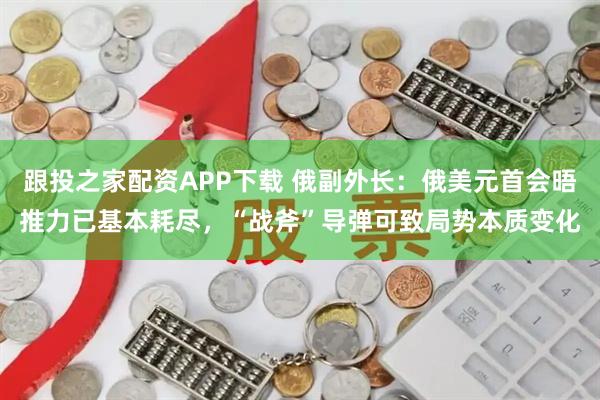 跟投之家配资APP下载 俄副外长：俄美元首会晤推力已基本耗尽，“战斧”导弹可致局势本质变化