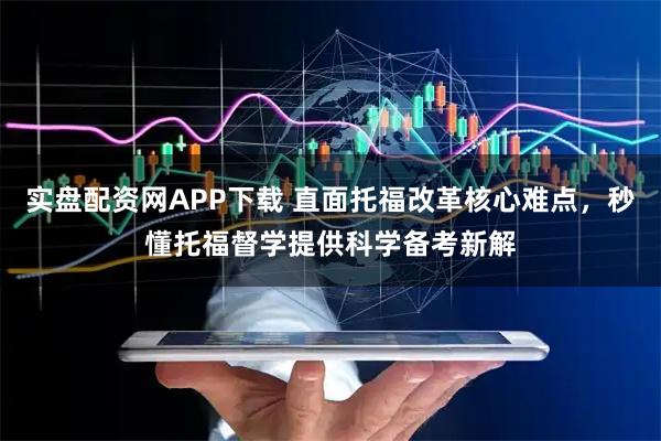 实盘配资网APP下载 直面托福改革核心难点，秒懂托福督学提供科学备考新解