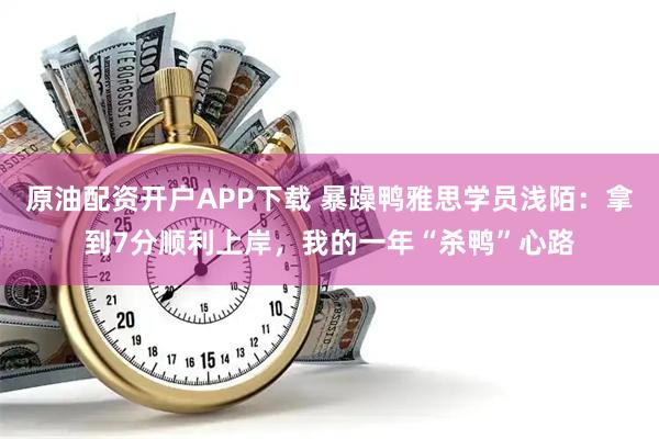 原油配资开户APP下载 暴躁鸭雅思学员浅陌：拿到7分顺利上岸，我的一年“杀鸭”心路