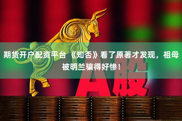 期货开户配资平台 《知否》看了原著才发现，祖母被明兰骗得好惨！