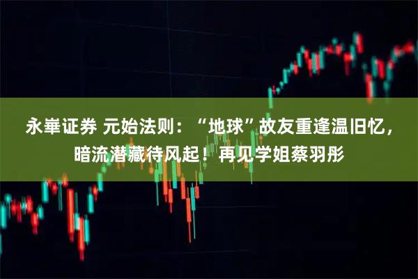 永崋证券 元始法则：“地球”故友重逢温旧忆，暗流潜藏待风起！再见学姐蔡羽彤
