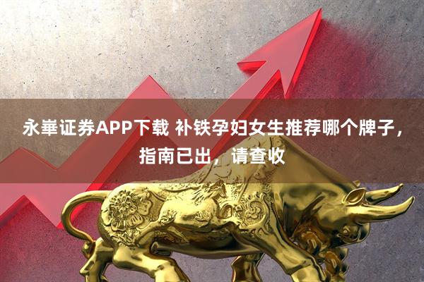 永崋证券APP下载 补铁孕妇女生推荐哪个牌子，指南已出，请查收