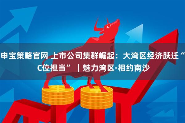 申宝策略官网 上市公司集群崛起：大湾区经济跃迁“ C位担当” ｜魅力湾区·相约南沙