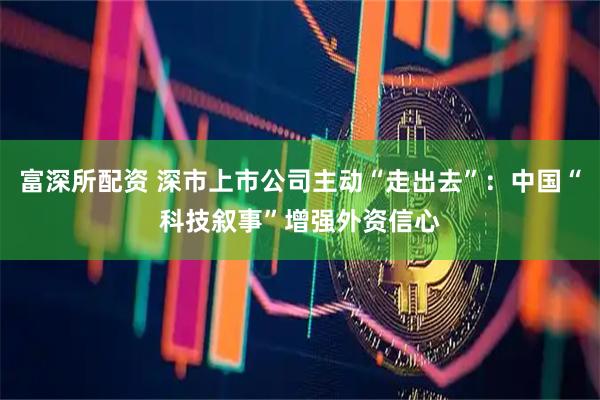 富深所配资 深市上市公司主动“走出去”：中国“科技叙事”增强外资信心