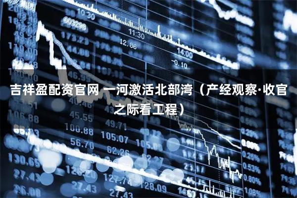 吉祥盈配资官网 一河激活北部湾（产经观察·收官之际看工程）