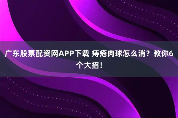 广东股票配资网APP下载 痔疮肉球怎么消？教你6个大招！