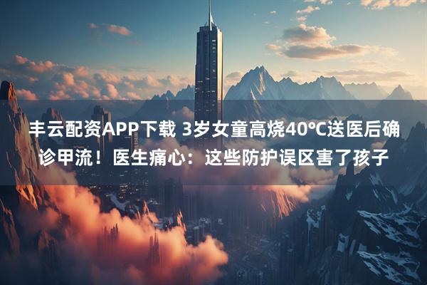 丰云配资APP下载 3岁女童高烧40℃送医后确诊甲流!医生痛心:这些防护误区害了孩子