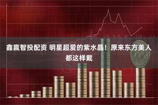 鑫赢智投配资 明星超爱的紫水晶！原来东方美人都这样戴