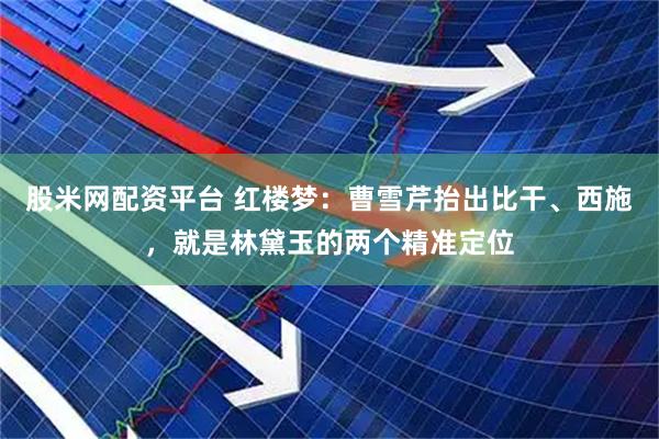 股米网配资平台 红楼梦：曹雪芹抬出比干、西施，就是林黛玉的两个精准定位