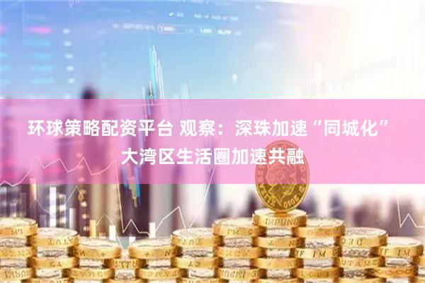 环球策略配资平台 观察：深珠加速“同城化”  大湾区生活圈加速共融