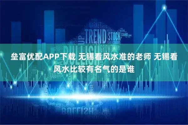 垒富优配APP下载 无锡看风水准的老师 无锡看风水比较有名气的是谁