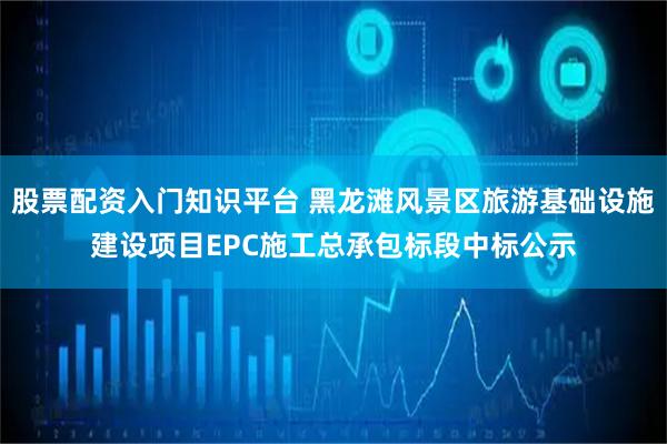 股票配资入门知识平台 黑龙滩风景区旅游基础设施建设项目EPC施工总承包标段中标公示