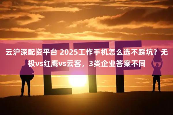 云沪深配资平台 2025工作手机怎么选不踩坑？无极vs红鹰vs云客，3类企业答案不同
