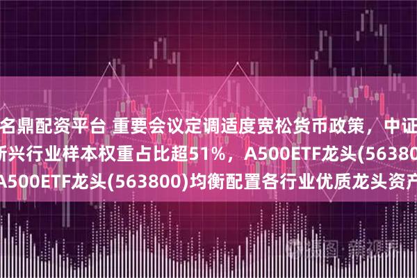 名鼎配资平台 重要会议定调适度宽松货币政策，中证A500指数调样后新兴行业样本权重占比超51%，A500ETF龙头(563800)均衡配置各行业优质龙头资产